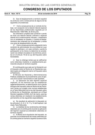 BOLETÍN OFICIAL DE LAS CORTES GENERALES
CONGRESO DE LOS DIPUTADOS
Serie A  Núm. 107-5	 20 de noviembre de 2014	 Pág. 65
b)  Que el desplazamiento a territorio español
se produzca como consecuencia de alguna de las
siguientes circunstancias:
1.º  Como consecuencia de un contrato de tra-
bajo, con excepción de la relación laboral especial
de los deportistas profesionales regulada por el
Real Decreto 1006/1985, de 26 de junio.
Se entenderá cumplida esta condición cuando
se inicie una relación laboral, ordinaria o especial
distinta de la anteriormente indicada, o estatutaria
con un empleador en España, o cuando el despla-
zamiento sea ordenado por el empleador y exista
una carta de desplazamiento de este.
2.º  Como consecuencia de la adquisición de la
condición de administrador de una entidad en cuyo
capital no participe o, en caso contrario, cuando la
participación en la misma no determine la conside-
ración de entidad vinculada en los términos previs-
tos en el artículo 18 de la Ley del Impuesto sobre
Sociedades.
c)  Que no obtenga rentas que se calificarían
como obtenidas mediante un establecimiento per-
manente situado en territorio español.
El contribuyente que opte por la tributación por
el Impuesto sobre la Renta de no Residentes que-
dará sujeto por obligación real en el Impuesto sobre
el Patrimonio.
El Ministro de Hacienda y Administraciones
Públicas establecerá el procedimiento para el ejer-
cicio de la opción mencionada en este apartado.
2.  La aplicación de este régimen especial
implicará, en los términos que se establezcan
reglamentariamente, la determinación de la deuda
tributaria del Impuesto sobre la Renta de las Perso-
nas Físicas con arreglo a las normas establecidas
en el Texto Refundido de la Ley del Impuesto sobre
la Renta de no Residentes, aprobado por el Real
Decreto Legislativo 5/2004, de 5 de marzo, para las
rentas obtenidas sin mediación de establecimiento
permanente con las siguientes especialidades:
a)  No resultará de aplicación lo dispuesto en
los artículos 5, 6, 8, 9, 10, 11 y 14 del Capítulo I del
citado Texto Refundido.
b)  La totalidad de los rendimientos del trabajo
obtenidos por el contribuyente durante la aplicación
del régimen especial se entenderán obtenidos en
territorio español.
c)  A efectos de la liquidación del impuesto, se
gravarán acumuladamente las rentas obtenidas por
el contribuyente en territorio español durante el año
cve:BOCG-10-A-107-5
 