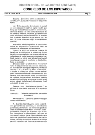 BOLETÍN OFICIAL DE LAS CORTES GENERALES
CONGRESO DE LOS DIPUTADOS
Serie A  Núm. 107-5	 20 de noviembre de 2014	 Pág. 67
Sesenta.  Se modifica la letra c) del apartado 1
del artículo 94, que queda redactado de la siguiente
forma:
«c)  En los supuestos de reducción de capital
de sociedades de inversión de capital variable que
tenga por finalidad la devolución de aportaciones,
el importe de ésta o el valor normal de mercado de
los bienes o derechos percibidos, que se calificará
como rendimiento del capital mobiliario de acuerdo
con lo previsto en la letra a) del artículo 25.1 de
esta Ley, con el límite de la mayor de las siguientes
cuantías:
El aumento del valor liquidativo de las acciones
desde su adquisición o suscripción hasta el
momento de la reducción de capital social.
Cuando la reducción de capital proceda de
beneficios no distribuidos, el importe de dichos
beneficios. A estos efectos, se considerará que las
reducciones de capital, cualquiera que sea su fina-
lidad, afectan en primer lugar a la parte del capital
social que provenga de beneficios no distribuidos,
hasta su anulación.
El exceso sobre el citado límite minorará el
valor de adquisición de las acciones afectadas,
de acuerdo con las reglas del primer párrafo del
artículo 33.3. a) de esta Ley, hasta su anulación.
A su vez, el exceso que pudiera resultar se inte-
grará como rendimiento del capital mobiliario pro-
cedente de la participación en los fondos propios
de cualquier tipo de entidad, en la forma prevista
para la distribución de la prima de emisión en el
primer párrafo de la letra e) del apartado 1 del
artículo 25 de esta Ley.»
Sesenta y uno.  Se añade una Sección 7ª en
el Título X, que queda redactada de la siguiente
forma:
«Sección 7.ª  Ganancias patrimoniales por cambio
de residencia
Artículo 95 bis.  Ganancias patrimoniales por
cambio de residencia.
1.  Cuando el contribuyente pierda su condi-
ción por cambio de residencia, se considerarán
ganancias patrimoniales las diferencias positivas
entre el valor de mercado de las acciones o partici-
paciones de cualquier tipo de entidad cuya titulari-
dad corresponda al contribuyente, y su valor de
adquisición, siempre que el contribuyente hubiera
tenido tal condición durante al menos diez de los
quince períodos impositivos anteriores al último
período impositivo que deba declararse por este
cve:BOCG-10-A-107-5
 