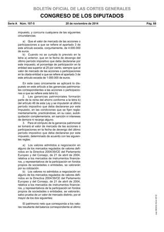 BOLETÍN OFICIAL DE LAS CORTES GENERALES
CONGRESO DE LOS DIPUTADOS
Serie A  Núm. 107-5	 20 de noviembre de 2014	 Pág. 68
impuesto, y concurra cualquiera de las siguientes
circunstancias:
a)  Que el valor de mercado de las acciones o
participaciones a que se refiere el apartado 3 de
este artículo exceda, conjuntamente, de 4.000.000
de euros.
b)  Cuando no se cumpla lo previsto en la
letra a) anterior, que en la fecha de devengo del
último período impositivo que deba declararse por
este impuesto, el porcentaje de participación en la
entidad sea superior al 25 por ciento, siempre que el
valor de mercado de las acciones o participaciones
en la citada entidad a que se refiere el apartado 3 de
este artículo exceda de 1.000.000 de euros.
En este caso únicamente se aplicará lo dis-
puesto en este artículo a las ganancias patrimonia-
les correspondientes a las acciones o participacio-
nes a que se refiere esta letra b).
2.  Las ganancias patrimoniales formarán
parte de la renta del ahorro conforme a la letra b)
del artículo 46 de esta Ley y se imputarán al último
período impositivo que deba declararse por este
Impuesto, en las condiciones que se fijen regla-
mentariamente, practicándose, en su caso, autoli-
quidación complementaria, sin sanción ni intereses
de demora ni recargo alguno.
3.  Para el cómputo de la ganancia patrimonial
se tomará el valor de mercado de las acciones o
participaciones en la fecha de devengo del último
período impositivo que deba declararse por este
impuesto, determinado de acuerdo con las siguien-
tes reglas:
a)  Los valores admitidos a negociación en
alguno de los mercados regulados de valores defi-
nidos en la Directiva 2004/39/CE del Parlamento
Europeo y del Consejo, de 21 de abril de 2004,
relativa a los mercados de instrumentos financie-
ros, y representativos de la participación en fondos
propios de sociedades o entidades, se valorarán
por su cotización.
b)  Los valores no admitidos a negociación en
alguno de los mercados regulados de valores defi-
nidos en la Directiva 2004/39/CE del Parlamento
Europeo y del Consejo, de 21 de abril de 2004,
relativa a los mercados de instrumentos financie-
ros, y representativos de la participación en fondos
propios de sociedades o entidades, se valorarán,
salvo prueba de un valor de mercado distinto, por el
mayor de los dos siguientes:
El patrimonio neto que corresponda a los valo-
res resultante del balance correspondiente al último
cve:BOCG-10-A-107-5
 
