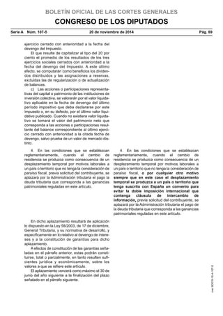 BOLETÍN OFICIAL DE LAS CORTES GENERALES
CONGRESO DE LOS DIPUTADOS
Serie A  Núm. 107-5	 20 de noviembre de 2014	 Pág. 69
ejercicio cerrado con anterioridad a la fecha del
devengo del Impuesto.
El que resulte de capitalizar al tipo del 20 por
ciento el promedio de los resultados de los tres
ejercicios sociales cerrados con anterioridad a la
fecha del devengo del Impuesto. A este último
efecto, se computarán como beneficios los dividen-
dos distribuidos y las asignaciones a reservas,
excluidas las de regularización o de actualización
de balances.
c)  Las acciones o participaciones representa-
tivas del capital o patrimonio de las instituciones de
inversión colectiva, se valorarán por el valor liquida-
tivo aplicable en la fecha de devengo del último
período impositivo que deba declararse por este
impuesto o, en su defecto, por el último valor liqui-
dativo publicado. Cuando no existiera valor liquida-
tivo se tomará el valor del patrimonio neto que
corresponda a las acciones o participaciones resul-
tante del balance correspondiente al último ejerci-
cio cerrado con anterioridad a la citada fecha de
devengo, salvo prueba de un valor de mercado dis-
tinto.
4.  En las condiciones que se establezcan
reglamentariamente, cuando el cambio de
residencia se produzca como consecuencia de un
desplazamiento temporal por motivos laborales a
un país o territorio que no tenga la consideración de
paraíso fiscal, previa solicitud del contribuyente, se
aplazará por la Administración tributaria el pago la
deuda tributaria que corresponda a las ganancias
patrimoniales reguladas en este artículo.
4.  En las condiciones que se establezcan
reglamentariamente, cuando el cambio de
residencia se produzca como consecuencia de un
desplazamiento temporal por motivos laborales a
un país o territorio que no tenga la consideración de
paraíso fiscal, o por cualquier otro motivo
siempre que en este caso el desplazamiento
temporal se produzca a un país o territorio que
tenga suscrito con España un convenio para
evitar la doble imposición internacional que
contenga cláusula de intercambio de
información, previa solicitud del contribuyente, se
aplazará por la Administración tributaria el pago de
la deuda tributaria que corresponda a las ganancias
patrimoniales reguladas en este artículo.
En dicho aplazamiento resultará de aplicación
lo dispuesto en la Ley 58/2003, de 17 de diciembre,
General Tributaria, y su normativa de desarrollo, y
específicamente en lo relativo al devengo de intere-
ses y a la constitución de garantías para dicho
aplazamiento.
A efectos de constitución de las garantías seña-
ladas en el párrafo anterior, estas podrán consti-
tuirse, total o parcialmente, en tanto resulten sufi-
cientes jurídica y económicamente, sobre los
valores a que se refiere este artículo.
El aplazamiento vencerá como máximo el 30 de
junio del año siguiente a la finalización del plazo
señalado en el párrafo siguiente.
cve:BOCG-10-A-107-5
 