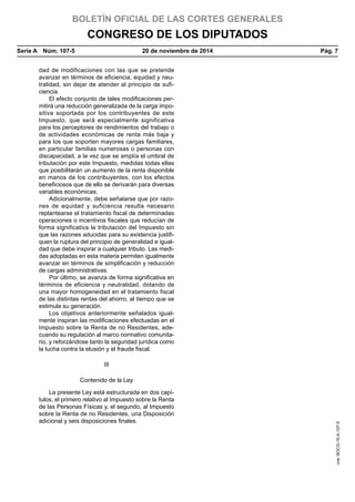 BOLETÍN OFICIAL DE LAS CORTES GENERALES
CONGRESO DE LOS DIPUTADOS
Serie A  Núm. 107-5	 20 de noviembre de 2014	 Pág. 7
dad de modificaciones con las que se pretende
avanzar en términos de eficiencia, equidad y neu-
tralidad, sin dejar de atender al principio de sufi-
ciencia.
El efecto conjunto de tales modificaciones per-
mitirá una reducción generalizada de la carga impo-
sitiva soportada por los contribuyentes de este
Impuesto, que será especialmente significativa
para los perceptores de rendimientos del trabajo o
de actividades económicas de renta más baja y
para los que soporten mayores cargas familiares,
en particular familias numerosas o personas con
discapacidad, a la vez que se amplía el umbral de
tributación por este Impuesto, medidas todas ellas
que posibilitarán un aumento de la renta disponible
en manos de los contribuyentes, con los efectos
beneficiosos que de ello se derivarán para diversas
variables económicas.
Adicionalmente, debe señalarse que por razo-
nes de equidad y suficiencia resulta necesario
replantearse el tratamiento fiscal de determinadas
operaciones o incentivos fiscales que reducían de
forma significativa la tributación del Impuesto sin
que las razones aducidas para su existencia justifi-
quen la ruptura del principio de generalidad e igual-
dad que debe inspirar a cualquier tributo. Las medi-
das adoptadas en esta materia permiten igualmente
avanzar en términos de simplificación y reducción
de cargas administrativas.
Por último, se avanza de forma significativa en
términos de eficiencia y neutralidad, dotando de
una mayor homogeneidad en el tratamiento fiscal
de las distintas rentas del ahorro, al tiempo que se
estimula su generación.
Los objetivos anteriormente señalados igual-
mente inspiran las modificaciones efectuadas en el
Impuesto sobre la Renta de no Residentes, ade-
cuando su regulación al marco normativo comunita-
rio, y reforzándose tanto la seguridad jurídica como
la lucha contra la elusión y el fraude fiscal.
III
Contenido de la Ley
La presente Ley está estructurada en dos capí-
tulos, el primero relativo al Impuesto sobre la Renta
de las Personas Físicas y, el segundo, al Impuesto
sobre la Renta de no Residentes, una Disposición
adicional y seis disposiciones finales.
cve:BOCG-10-A-107-5
 
