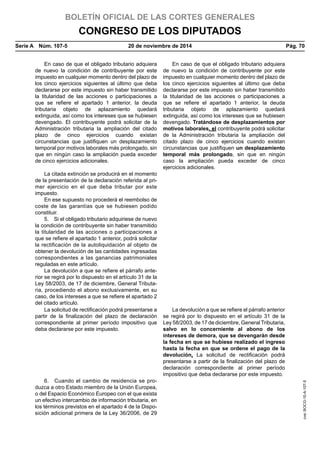 BOLETÍN OFICIAL DE LAS CORTES GENERALES
CONGRESO DE LOS DIPUTADOS
Serie A  Núm. 107-5	 20 de noviembre de 2014	 Pág. 70
En caso de que el obligado tributario adquiera
de nuevo la condición de contribuyente por este
impuesto en cualquier momento dentro del plazo de
los cinco ejercicios siguientes al último que deba
declararse por este impuesto sin haber transmitido
la titularidad de las acciones o participaciones a
que se refiere el apartado 1 anterior, la deuda
tributaria objeto de aplazamiento quedará
extinguida, así como los intereses que se hubiesen
devengado. El contribuyente podrá solicitar de la
Administración tributaria la ampliación del citado
plazo de cinco ejercicios cuando existan
circunstancias que justifiquen un desplazamiento
temporal por motivos laborales más prolongado, sin
que en ningún caso la ampliación pueda exceder
de cinco ejercicios adicionales.
En caso de que el obligado tributario adquiera
de nuevo la condición de contribuyente por este
impuesto en cualquier momento dentro del plazo de
los cinco ejercicios siguientes al último que deba
declararse por este impuesto sin haber transmitido
la titularidad de las acciones o participaciones a
que se refiere el apartado 1 anterior, la deuda
tributaria objeto de aplazamiento quedará
extinguida, así como los intereses que se hubiesen
devengado. Tratándose de desplazamientos por
motivos laborales, el contribuyente podrá solicitar
de la Administración tributaria la ampliación del
citado plazo de cinco ejercicios cuando existan
circunstancias que justifiquen un desplazamiento
temporal más prolongado, sin que en ningún
caso la ampliación pueda exceder de cinco
ejercicios adicionales.
La citada extinción se producirá en el momento
de la presentación de la declaración referida al pri-
mer ejercicio en el que deba tributar por este
impuesto.
En ese supuesto no procederá el reembolso de
coste de las garantías que se hubiesen podido
constituir.
5.  Si el obligado tributario adquiriese de nuevo
la condición de contribuyente sin haber transmitido
la titularidad de las acciones o participaciones a
que se refiere el apartado 1 anterior, podrá solicitar
la rectificación de la autoliquidación al objeto de
obtener la devolución de las cantidades ingresadas
correspondientes a las ganancias patrimoniales
reguladas en este artículo.
La devolución a que se refiere el párrafo ante-
rior se regirá por lo dispuesto en el artículo 31 de la
Ley 58/2003, de 17 de diciembre, General Tributa-
ria, procediendo el abono exclusivamente, en su
caso, de los intereses a que se refiere el apartado 2
del citado artículo.
La solicitud de rectificación podrá presentarse a
partir de la finalización del plazo de declaración
correspondiente al primer período impositivo que
deba declararse por este impuesto.
La devolución a que se refiere el párrafo anterior
se regirá por lo dispuesto en el artículo 31 de la
Ley 58/2003, de 17 de diciembre, General Tributaria,
salvo en lo concerniente al abono de los
intereses de demora, que se devengarán desde
la fecha en que se hubiese realizado el ingreso
hasta la fecha en que se ordene el pago de la
devolución. La solicitud de rectificación podrá
presentarse a partir de la finalización del plazo de
declaración correspondiente al primer período
impositivo que deba declararse por este impuesto.
6.  Cuando el cambio de residencia se pro-
duzca a otro Estado miembro de la Unión Europea,
o del Espacio Económico Europeo con el que exista
un efectivo intercambio de información tributaria, en
los términos previstos en el apartado 4 de la Dispo-
sición adicional primera de la Ley 36/2006, de 29
cve:BOCG-10-A-107-5
 