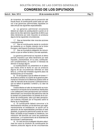 BOLETÍN OFICIAL DE LAS CORTES GENERALES
CONGRESO DE LOS DIPUTADOS
Serie A  Núm. 107-5	 20 de noviembre de 2014	 Pág. 71
de noviembre, de medidas para la prevención del
fraude fiscal, el contribuyente podrá optar por apli-
car a las ganancias patrimoniales reguladas en
este artículo las siguientes especialidades:
a)  La ganancia patrimonial únicamente
deberá ser objeto de autoliquidación cuando en el
plazo de los diez ejercicios siguientes al último que
deba declararse por este impuesto se produzca
alguna de las siguientes circunstancias:
1.º  Que se transmitan inter vivos las acciones
o participaciones.
2.º  Que el contribuyente pierda la condición
de residente en un Estado miembro de la Unión
Europea o del Espacio Económico Europeo.
3.º  Que se incumpla la obligación de comuni-
cación a que se refiere la letra c) de este apartado.
La ganancia patrimonial se imputará al último
período impositivo que deba declararse por este
impuesto, practicándose, en su caso, autoliquida-
ción complementaria, sin sanción ni intereses de
demora ni recargo alguno.
La autoliquidación se presentará en el plazo
que media entre la fecha en que se produzca
alguna de las circunstancias referidas en esta
letra a), y el final del inmediato siguiente plazo de
declaraciones por el impuesto.
b)  En el supuesto a que se refiere el número 1.º
de la letra a) anterior, la cuantía de la ganancia patri-
monial se minorará en la diferencia positiva entre el
valor de mercado de las acciones o participaciones a
que se refiere el apartado 3 anterior y su valor de
transmisión.
A estos efectos el valor de transmisión se incre-
mentará en el importe de los beneficios distribuidos
o de cualesquiera otras percepciones que hubieran
determinado una minoración del patrimonio neto de
la entidad con posterioridad a la pérdida de la con-
dición de contribuyente, salvo que tales percepcio-
nes hubieran tributado por el Impuesto sobre la
Renta de no Residentes.
c)  El contribuyente deberá comunicar a la
Administración tributaria, en los términos que regla-
mentariamente se establezcan, la opción por la
aplicación de las especialidades previstas en este
apartado, la ganancia patrimonial puesta de mani-
fiesto, el Estado al que traslade su residencia, con
indicación del domicilio así como las posteriores
variaciones, y el mantenimiento de la titularidad de
las acciones o participaciones.
d)  En caso de que el obligado tributario adqui-
riese de nuevo la condición de contribuyente sin
haberse producido alguna de las circunstancias
cve:BOCG-10-A-107-5
 