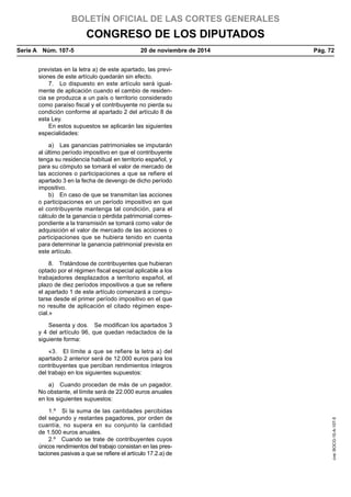 BOLETÍN OFICIAL DE LAS CORTES GENERALES
CONGRESO DE LOS DIPUTADOS
Serie A  Núm. 107-5	 20 de noviembre de 2014	 Pág. 72
previstas en la letra a) de este apartado, las previ-
siones de este artículo quedarán sin efecto.
7.  Lo dispuesto en este artículo será igual-
mente de aplicación cuando el cambio de residen-
cia se produzca a un país o territorio considerado
como paraíso fiscal y el contribuyente no pierda su
condición conforme al apartado 2 del artículo 8 de
esta Ley.
En estos supuestos se aplicarán las siguientes
especialidades:
a)  Las ganancias patrimoniales se imputarán
al último período impositivo en que el contribuyente
tenga su residencia habitual en territorio español, y
para su cómputo se tomará el valor de mercado de
las acciones o participaciones a que se refiere el
apartado 3 en la fecha de devengo de dicho período
impositivo.
b)  En caso de que se transmitan las acciones
o participaciones en un período impositivo en que
el contribuyente mantenga tal condición, para el
cálculo de la ganancia o pérdida patrimonial corres-
pondiente a la transmisión se tomará como valor de
adquisición el valor de mercado de las acciones o
participaciones que se hubiera tenido en cuenta
para determinar la ganancia patrimonial prevista en
este artículo.
8.  Tratándose de contribuyentes que hubieran
optado por el régimen fiscal especial aplicable a los
trabajadores desplazados a territorio español, el
plazo de diez períodos impositivos a que se refiere
el apartado 1 de este artículo comenzará a compu-
tarse desde el primer período impositivo en el que
no resulte de aplicación el citado régimen espe-
cial.»
Sesenta y dos.  Se modifican los apartados 3
y 4 del artículo 96, que quedan redactados de la
siguiente forma:
«3.  El límite a que se refiere la letra a) del
apartado 2 anterior será de 12.000 euros para los
contribuyentes que perciban rendimientos íntegros
del trabajo en los siguientes supuestos:
a)  Cuando procedan de más de un pagador.
No obstante, el límite será de 22.000 euros anuales
en los siguientes supuestos:
1.º  Si la suma de las cantidades percibidas
del segundo y restantes pagadores, por orden de
cuantía, no supera en su conjunto la cantidad
de 1.500 euros anuales.
2.º  Cuando se trate de contribuyentes cuyos
únicos rendimientos del trabajo consistan en las pres-
taciones pasivas a que se refiere el artículo 17.2.a) de
cve:BOCG-10-A-107-5
 