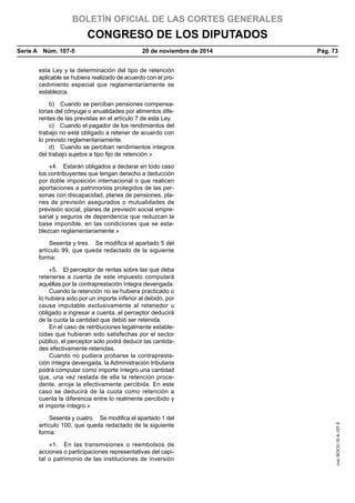 BOLETÍN OFICIAL DE LAS CORTES GENERALES
CONGRESO DE LOS DIPUTADOS
Serie A  Núm. 107-5	 20 de noviembre de 2014	 Pág. 73
esta Ley y la determinación del tipo de retención
aplicable se hubiera realizado de acuerdo con el pro-
cedimiento especial que reglamentariamente se
establezca.
b)  Cuando se perciban pensiones compensa-
torias del cónyuge o anualidades por alimentos dife-
rentes de las previstas en el artículo 7 de esta Ley.
c)  Cuando el pagador de los rendimientos del
trabajo no esté obligado a retener de acuerdo con
lo previsto reglamentariamente.
d)  Cuando se perciban rendimientos íntegros
del trabajo sujetos a tipo fijo de retención.»
«4.  Estarán obligados a declarar en todo caso
los contribuyentes que tengan derecho a deducción
por doble imposición internacional o que realicen
aportaciones a patrimonios protegidos de las per-
sonas con discapacidad, planes de pensiones, pla-
nes de previsión asegurados o mutualidades de
previsión social, planes de previsión social empre-
sarial y seguros de dependencia que reduzcan la
base imponible, en las condiciones que se esta-
blezcan reglamentariamente.»
Sesenta y tres.  Se modifica el apartado 5 del
artículo 99, que queda redactado de la siguiente
forma:
«5.  El perceptor de rentas sobre las que deba
retenerse a cuenta de este impuesto computará
aquéllas por la contraprestación íntegra devengada.
Cuando la retención no se hubiera practicado o
lo hubiera sido por un importe inferior al debido, por
causa imputable exclusivamente al retenedor u
obligado a ingresar a cuenta, el perceptor deducirá
de la cuota la cantidad que debió ser retenida.
En el caso de retribuciones legalmente estable-
cidas que hubieran sido satisfechas por el sector
público, el perceptor sólo podrá deducir las cantida-
des efectivamente retenidas.
Cuando no pudiera probarse la contrapresta-
ción íntegra devengada, la Administración tributaria
podrá computar como importe íntegro una cantidad
que, una vez restada de ella la retención proce-
dente, arroje la efectivamente percibida. En este
caso se deducirá de la cuota como retención a
cuenta la diferencia entre lo realmente percibido y
el importe íntegro.»
Sesenta y cuatro.  Se modifica el apartado 1 del
artículo 100, que queda redactado de la siguiente
forma:
«1.  En las transmisiones o reembolsos de
acciones o participaciones representativas del capi-
tal o patrimonio de las instituciones de inversión
cve:BOCG-10-A-107-5
 