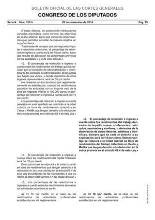 BOLETÍN OFICIAL DE LAS CORTES GENERALES
CONGRESO DE LOS DIPUTADOS
Serie A  Núm. 107-5	 20 de noviembre de 2014	 Pág. 75
A estos efectos, se presumirán retribuciones
variables previsibles, como mínimo, las obtenidas
en el año anterior, salvo que concurran circunstan-
cias que permitan acreditar de manera objetiva un
importe inferior.
Tratándose de atrasos que corresponda impu-
tar a ejercicios anteriores, el porcentaje de reten-
ción e ingreso a cuenta será del 15 por ciento, salvo
que resulte de aplicación los porcentajes previstos
en los apartados 2 y 3 de este artículo.»
«2.  El porcentaje de retención e ingreso a
cuenta sobre los rendimientos del trabajo que se per-
ciban por la condición de administradores y miem-
bros de los consejos de administración, de las juntas
que hagan sus veces, y demás miembros de otros
órganos representativos, será del 35 por ciento.
No obstante, en los términos que reglamenta-
riamente se establezcan, cuando los rendimientos
procedan de entidades con un importe neto de la
cifra de negocios inferior a 100.000 euros, el por-
centaje de retención e ingreso a cuenta será del 19
por ciento.
Los porcentajes de retención e ingreso a cuenta
previstos en este apartado se reducirán a la mitad
cuando se trate de rendimientos obtenidos en
Ceuta o Melilla que tengan derecho a la deducción
en la cuota prevista en el artículo 68.4 de esta Ley.»
«3.  El porcentaje de retención e ingreso a
cuenta sobre los rendimientos del trabajo deri-
vados de impartir cursos, conferencias, colo-
quios, seminarios y similares, o derivados de la
elaboración de obras literarias, artísticas o cien-
tíficas, siempre que se ceda el derecho a su
explotación, será del 18 por ciento. Este porcen-
taje se reducirá a la mitad cuando se trate de
rendimientos del trabajo obtenidos en Ceuta y
Melilla que tengan derecho a la deducción en la
cuota prevista en el artículo 68.4 de esta Ley.»
«4.  El porcentaje de retención e ingreso a
cuenta sobre los rendimientos del capital mobiliario
será del 19 por ciento.
Este porcentaje se reducirá a la mitad cuando
se trate de rendimientos que tengan derecho a la
deducción en la cuota prevista en el artículo 68.4 de
esta Ley procedentes de las sociedades a que se
refiere la letra h) del número 3.º del citado artículo.»
«5.  Los porcentajes de las retenciones e
ingresos a cuenta sobre los rendimientos derivados
de actividades económicas serán:
a)  El 19 por ciento, en el caso de los
rendimientos de actividades profesionales
establecidos en vía reglamentaria.
a)  El 18 por ciento, en el caso de los
rendimientos de actividades profesionales
establecidos en vía reglamentaria.
cve:BOCG-10-A-107-5
 