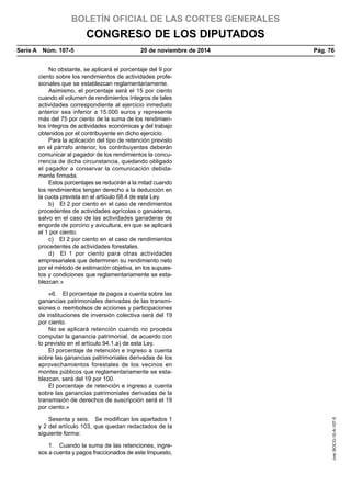 BOLETÍN OFICIAL DE LAS CORTES GENERALES
CONGRESO DE LOS DIPUTADOS
Serie A  Núm. 107-5	 20 de noviembre de 2014	 Pág. 76
No obstante, se aplicará el porcentaje del 9 por
ciento sobre los rendimientos de actividades profe-
sionales que se establezcan reglamentariamente.
Asimismo, el porcentaje será el 15 por ciento
cuando el volumen de rendimientos íntegros de tales
actividades correspondiente al ejercicio inmediato
anterior sea inferior a 15.000 euros y represente
más del 75 por ciento de la suma de los rendimien-
tos íntegros de actividades económicas y del trabajo
obtenidos por el contribuyente en dicho ejercicio.
Para la aplicación del tipo de retención previsto
en el párrafo anterior, los contribuyentes deberán
comunicar al pagador de los rendimientos la concu-
rrencia de dicha circunstancia, quedando obligado
el pagador a conservar la comunicación debida-
mente firmada.
Estos porcentajes se reducirán a la mitad cuando
los rendimientos tengan derecho a la deducción en
la cuota prevista en el artículo 68.4 de esta Ley.
b)  El 2 por ciento en el caso de rendimientos
procedentes de actividades agrícolas o ganaderas,
salvo en el caso de las actividades ganaderas de
engorde de porcino y avicultura, en que se aplicará
el 1 por ciento.
c)  El 2 por ciento en el caso de rendimientos
procedentes de actividades forestales.
d)  El 1 por ciento para otras actividades
empresariales que determinen su rendimiento neto
por el método de estimación objetiva, en los supues-
tos y condiciones que reglamentariamente se esta-
blezcan.»
«6.  El porcentaje de pagos a cuenta sobre las
ganancias patrimoniales derivadas de las transmi-
siones o reembolsos de acciones y participaciones
de instituciones de inversión colectiva será del 19
por ciento.
No se aplicará retención cuando no proceda
computar la ganancia patrimonial, de acuerdo con
lo previsto en el artículo 94.1.a) de esta Ley.
El porcentaje de retención e ingreso a cuenta
sobre las ganancias patrimoniales derivadas de los
aprovechamientos forestales de los vecinos en
montes públicos que reglamentariamente se esta-
blezcan, será del 19 por 100.
El porcentaje de retención e ingreso a cuenta
sobre las ganancias patrimoniales derivadas de la
transmisión de derechos de suscripción será el 19
por ciento.»
Sesenta y seis.  Se modifican los apartados 1
y 2 del artículo 103, que quedan redactados de la
siguiente forma:
1.  Cuando la suma de las retenciones, ingre-
sos a cuenta y pagos fraccionados de este Impuesto,
cve:BOCG-10-A-107-5
 