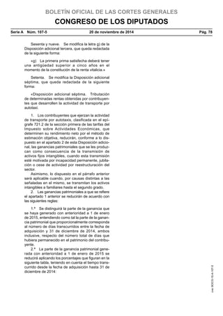 BOLETÍN OFICIAL DE LAS CORTES GENERALES
CONGRESO DE LOS DIPUTADOS
Serie A  Núm. 107-5	 20 de noviembre de 2014	 Pág. 78
Sesenta y nueve.  Se modifica la letra g) de la
Disposición adicional tercera, que queda redactada
de la siguiente forma:
«g)  La primera prima satisfecha deberá tener
una antigüedad superior a cinco años en el
momento de la constitución de la renta vitalicia.»
Setenta.  Se modifica la Disposición adicional
séptima, que queda redactada de la siguiente
forma:
«Disposición adicional séptima.  Tributación
de determinadas rentas obtenidas por contribuyen-
tes que desarrollen la actividad de transporte por
autotaxi.
1.  Los contribuyentes que ejerzan la actividad
de transporte por autotaxis, clasificada en el epí-
grafe 721.2 de la sección primera de las tarifas del
Impuesto sobre Actividades Económicas, que
determinen su rendimiento neto por el método de
estimación objetiva, reducirán, conforme a lo dis-
puesto en el apartado 2 de esta Disposición adicio-
nal, las ganancias patrimoniales que se les produz-
can como consecuencia de la transmisión de
activos fijos intangibles, cuando esta transmisión
esté motivada por incapacidad permanente, jubila-
ción o cese de actividad por reestructuración del
sector.
Asimismo, lo dispuesto en el párrafo anterior
será aplicable cuando, por causas distintas a las
señaladas en el mismo, se transmitan los activos
intangibles a familiares hasta el segundo grado.
2.  Las ganancias patrimoniales a que se refiere
el apartado 1 anterior se reducirán de acuerdo con
las siguientes reglas:
1.ª  Se distinguirá la parte de la ganancia que
se haya generado con anterioridad a 1 de enero
de 2015, entendiendo como tal la parte de la ganan-
cia patrimonial que proporcionalmente corresponda
al número de días transcurridos entre la fecha de
adquisición y 31 de diciembre de 2014, ambos
inclusive, respecto del número total de días que
hubiera permanecido en el patrimonio del contribu-
yente.
2.ª  La parte de la ganancia patrimonial gene-
rada con anterioridad a 1 de enero de 2015 se
reducirá aplicando los porcentajes que figuran en la
siguiente tabla, teniendo en cuenta el tiempo trans-
currido desde la fecha de adquisición hasta 31 de
diciembre de 2014:
cve:BOCG-10-A-107-5
 