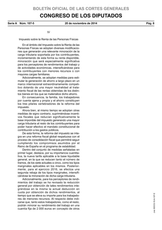 BOLETÍN OFICIAL DE LAS CORTES GENERALES
CONGRESO DE LOS DIPUTADOS
Serie A  Núm. 107-5	 20 de noviembre de 2014	 Pág. 8
IV
Impuesto sobre la Renta de las Personas Físicas
En el ámbito del Impuesto sobre la Renta de las
Personas Físicas se adoptan diversas modificacio-
nes que generarán una relevante minoración de la
carga tributaria soportada por los contribuyentes,
incrementando de esta forma su renta disponible,
minoración que será especialmente significativa
para los perceptores de rendimientos del trabajo y
de actividades económicas, intensificándose para
los contribuyentes con menores recursos o con
mayores cargas familiares.
Adicionalmente, se adoptan medidas para esti-
mular la generación de ahorro a largo plazo en un
marco internacional extraordinariamente competi-
tivo dotando de una mayor neutralidad al trata-
miento fiscal de las rentas obtenidas de los distin-
tos bienes en los que se materialice dicho ahorro.
En consecuencia, la familia, los trabajadores
por cuenta ajena y propia y el ahorro constituyen
los tres pilares vertebradores de la reforma del
impuesto.
Ahora bien, al mismo tiempo se adoptan otras
medidas de signo contrario, suprimiéndose incenti-
vos fiscales que reducían significativamente la
base imponible del impuesto generando una mayor
carga tributaria al resto de los contribuyentes para
poder hacer efectivo el mandato constitucional de
contribución a los gastos públicos.
De esta forma, la reforma del impuesto se inte-
gra en una reforma fiscal global respetuosa con el
proceso de consolidación fiscal que permitirá seguir
cumpliendo los compromisos asumidos por el
Reino de España en el programa de estabilidad.
Dentro del conjunto de medidas señaladas en
primer lugar, destaca, por su importancia cuantita-
tiva, la nueva tarifa aplicable a la base liquidable
general, en la que se reducen tanto el número de
tramos, de los siete actuales a cinco, como los tipos
marginales aplicables en los mismos. Posterior-
mente, para el ejercicio 2016, se efectúa una
segunda rebaja de los tipos marginales, intensifi-
cándose la minoración de dicha carga tributaria.
Adicionalmente, para los perceptores de rendi-
mientos del trabajo se ha revisado la reducción
general por obtención de tales rendimientos inte-
grándose en la misma la actual deducción en
cuota por obtención de dichos rendimientos, al
tiempo que se eleva su importe para los trabajado-
res de menores recursos. Al respecto debe indi-
carse que, tanto estos trabajadores, como el resto,
podrán minorar su rendimiento del trabajo en una
cuantía fija de 2.000 euros en concepto de otros
cve:BOCG-10-A-107-5
 