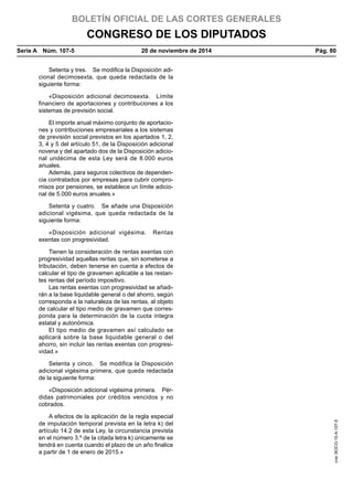 BOLETÍN OFICIAL DE LAS CORTES GENERALES
CONGRESO DE LOS DIPUTADOS
Serie A  Núm. 107-5	 20 de noviembre de 2014	 Pág. 80
Setenta y tres.  Se modifica la Disposición adi-
cional decimosexta, que queda redactada de la
siguiente forma:
«Disposición adicional decimosexta.  Límite
financiero de aportaciones y contribuciones a los
sistemas de previsión social.
El importe anual máximo conjunto de aportacio-
nes y contribuciones empresariales a los sistemas
de previsión social previstos en los apartados 1, 2,
3, 4 y 5 del artículo 51, de la Disposición adicional
novena y del apartado dos de la Disposición adicio-
nal undécima de esta Ley será de 8.000 euros
anuales.
Además, para seguros colectivos de dependen-
cia contratados por empresas para cubrir compro-
misos por pensiones, se establece un límite adicio-
nal de 5.000 euros anuales.»
Setenta y cuatro.  Se añade una Disposición
adicional vigésima, que queda redactada de la
siguiente forma:
«Disposición adicional vigésima.  Rentas
exentas con progresividad.
Tienen la consideración de rentas exentas con
progresividad aquellas rentas que, sin someterse a
tributación, deben tenerse en cuenta a efectos de
calcular el tipo de gravamen aplicable a las restan-
tes rentas del período impositivo.
Las rentas exentas con progresividad se añadi-
rán a la base liquidable general o del ahorro, según
corresponda a la naturaleza de las rentas, al objeto
de calcular el tipo medio de gravamen que corres-
ponda para la determinación de la cuota íntegra
estatal y autonómica.
El tipo medio de gravamen así calculado se
aplicará sobre la base liquidable general o del
ahorro, sin incluir las rentas exentas con progresi-
vidad.»
Setenta y cinco.  Se modifica la Disposición
adicional vigésima primera, que queda redactada
de la siguiente forma:
«Disposición adicional vigésima primera.  Pér-
didas patrimoniales por créditos vencidos y no
cobrados.
A efectos de la aplicación de la regla especial
de imputación temporal prevista en la letra k) del
artículo 14.2 de esta Ley, la circunstancia prevista
en el número 3.º de la citada letra k) únicamente se
tendrá en cuenta cuando el plazo de un año finalice
a partir de 1 de enero de 2015.»
cve:BOCG-10-A-107-5
 
