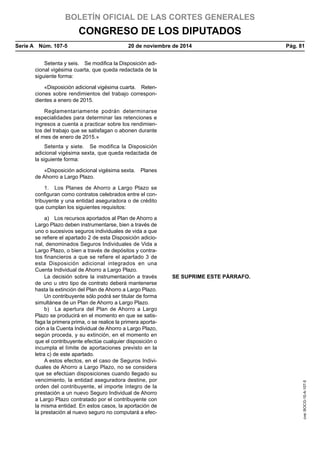 BOLETÍN OFICIAL DE LAS CORTES GENERALES
CONGRESO DE LOS DIPUTADOS
Serie A  Núm. 107-5	 20 de noviembre de 2014	 Pág. 81
Setenta y seis.  Se modifica la Disposición adi-
cional vigésima cuarta, que queda redactada de la
siguiente forma:
«Disposición adicional vigésima cuarta.  Reten-
ciones sobre rendimientos del trabajo correspon-
dientes a enero de 2015.
Reglamentariamente podrán determinarse
especialidades para determinar las retenciones e
ingresos a cuenta a practicar sobre los rendimien-
tos del trabajo que se satisfagan o abonen durante
el mes de enero de 2015.»
Setenta y siete.  Se modifica la Disposición
adicional vigésima sexta, que queda redactada de
la siguiente forma:
«Disposición adicional vigésima sexta.  Planes
de Ahorro a Largo Plazo.
1.  Los Planes de Ahorro a Largo Plazo se
configuran como contratos celebrados entre el con-
tribuyente y una entidad aseguradora o de crédito
que cumplan los siguientes requisitos:
a)  Los recursos aportados al Plan de Ahorro a
Largo Plazo deben instrumentarse, bien a través de
uno o sucesivos seguros individuales de vida a que
se refiere el apartado 2 de esta Disposición adicio-
nal, denominados Seguros Individuales de Vida a
Largo Plazo, o bien a través de depósitos y contra-
tos financieros a que se refiere el apartado 3 de
esta Disposición adicional integrados en una
Cuenta Individual de Ahorro a Largo Plazo.
La decisión sobre la instrumentación a través
de uno u otro tipo de contrato deberá mantenerse
hasta la extinción del Plan de Ahorro a Largo Plazo.
SE SUPRIME ESTE PÁRRAFO.
Un contribuyente sólo podrá ser titular de forma
simultánea de un Plan de Ahorro a Largo Plazo.
b)  La apertura del Plan de Ahorro a Largo
Plazo se producirá en el momento en que se satis-
faga la primera prima, o se realice la primera aporta-
ción a la Cuenta Individual de Ahorro a Largo Plazo,
según proceda, y su extinción, en el momento en
que el contribuyente efectúe cualquier disposición o
incumpla el límite de aportaciones previsto en la
letra c) de este apartado.
A estos efectos, en el caso de Seguros Indivi-
duales de Ahorro a Largo Plazo, no se considera
que se efectúan disposiciones cuando llegado su
vencimiento, la entidad aseguradora destine, por
orden del contribuyente, el importe íntegro de la
prestación a un nuevo Seguro Individual de Ahorro
a Largo Plazo contratado por el contribuyente con
la misma entidad. En estos casos, la aportación de
la prestación al nuevo seguro no computará a efec-
cve:BOCG-10-A-107-5
 