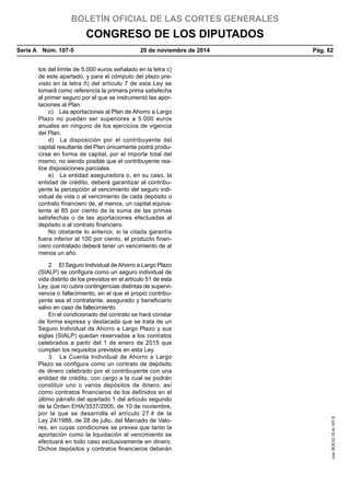 BOLETÍN OFICIAL DE LAS CORTES GENERALES
CONGRESO DE LOS DIPUTADOS
Serie A  Núm. 107-5	 20 de noviembre de 2014	 Pág. 82
tos del límite de 5.000 euros señalado en la letra c)
de este apartado, y para el cómputo del plazo pre-
visto en la letra ñ) del artículo 7 de esta Ley se
tomará como referencia la primera prima satisfecha
al primer seguro por el que se instrumentó las apor-
taciones al Plan.
c)  Las aportaciones al Plan de Ahorro a Largo
Plazo no pueden ser superiores a 5.000 euros
anuales en ninguno de los ejercicios de vigencia
del Plan.
d)  La disposición por el contribuyente del
capital resultante del Plan únicamente podrá produ-
cirse en forma de capital, por el importe total del
mismo, no siendo posible que el contribuyente rea-
lice disposiciones parciales.
e)  La entidad aseguradora o, en su caso, la
entidad de crédito, deberá garantizar al contribu-
yente la percepción al vencimiento del seguro indi-
vidual de vida o al vencimiento de cada depósito o
contrato financiero de, al menos, un capital equiva-
lente al 85 por ciento de la suma de las primas
satisfechas o de las aportaciones efectuadas al
depósito o al contrato financiero.
No obstante lo anterior, si la citada garantía
fuera inferior al 100 por ciento, el producto finan-
ciero contratado deberá tener un vencimiento de al
menos un año.
2.  El Seguro Individual de Ahorro a Largo Plazo
(SIALP) se configura como un seguro individual de
vida distinto de los previstos en el artículo 51 de esta
Ley, que no cubra contingencias distintas de supervi-
vencia o fallecimiento, en el que el propio contribu-
yente sea el contratante, asegurado y beneficiario
salvo en caso de fallecimiento.
En el condicionado del contrato se hará constar
de forma expresa y destacada que se trata de un
Seguro Individual de Ahorro a Largo Plazo y sus
siglas (SIALP) quedan reservadas a los contratos
celebrados a partir del 1 de enero de 2015 que
cumplan los requisitos previstos en esta Ley.
3.  La Cuenta Individual de Ahorro a Largo
Plazo se configura como un contrato de depósito
de dinero celebrado por el contribuyente con una
entidad de crédito, con cargo a la cual se podrán
constituir uno o varios depósitos de dinero, así
como contratos financieros de los definidos en el
último párrafo del apartado 1 del artículo segundo
de la Orden EHA/3537/2005, de 10 de noviembre,
por la que se desarrolla el artículo 27.4 de la
Ley 24/1988, de 28 de julio, del Mercado de Valo-
res, en cuyas condiciones se prevea que tanto la
aportación como la liquidación al vencimiento se
efectuará en todo caso exclusivamente en dinero.
Dichos depósitos y contratos financieros deberán
cve:BOCG-10-A-107-5
 
