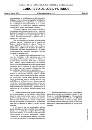 BOLETÍN OFICIAL DE LAS CORTES GENERALES
CONGRESO DE LOS DIPUTADOS
Serie A  Núm. 107-5	 20 de noviembre de 2014	 Pág. 83
contratarse por el contribuyente con la misma enti-
dad de crédito en la que se haya abierto la Cuenta
Individual de Ahorro a Largo Plazo. Los rendimien-
tos se integrarán obligatoriamente en la Cuenta
Individual y no se computarán a efectos del límite
previsto en la letra c) del apartado 1 anterior.
La Cuenta Individual de Ahorro a Largo Plazo
deberá estar identificada singularmente y separada
de otras formas de imposición. Asimismo, los depó-
sitos y contratos financieros integrados en la
Cuenta deberán contener en su identificación la
referencia a esta última.
En el condicionado del contrato se hará constar
de forma expresa y destacada que se trata de una
Cuenta Individual de Ahorro a Largo Plazo y sus
siglas (CIALP) quedan reservadas a los contratos
celebrados a partir del 1 de enero de 2015 que
cumplan los requisitos previstos en esta Ley e inte-
grarán depósitos y contratos financieros contrata-
dos a partir de dicha fecha.
4.  Las entidades contratantes deberán infor-
mar, en particular, en los contratos, de forma
expresa y destacada, del importe y la fecha a la
que se refiere la garantía de la letra e) del apar-
tado 1 de esta Disposición adicional, así como de
las condiciones financieras en que antes del venci-
miento del seguro individual de vida, del depósito o
del contrato financiero, se podrá disponer del capi-
tal resultante o realizar nuevas aportaciones.
Asimismo, las entidades contratantes deberán
advertir en los contratos, de forma expresa y desta-
cada, que los contribuyentes sólo pueden ser titula-
res de un único Plan de Ahorro a Largo Plazo de
forma simultánea, que no pueden aportar más
de 5.000 euros al año al mismo, ni disponer parcial-
mente del capital que vaya constituyéndose, así
como de los efectos fiscales derivados de efectuar
disposiciones con anterioridad o posterioridad al
transcurso de los cinco años desde la primera apor-
tación.
5.  Reglamentariamente podrán desarrollarse
las condiciones para la movilización íntegra de los
derechos económicos entre seguros individuales
de ahorro a largo plazo, o de los fondos constituidos
entre cuentas individuales de ahorro a largo plazo,
sin que ello implique la disposición de los recursos
a los efectos previstos en la letra ñ) del artículo 7 de
esta Ley.
5.  Reglamentariamente podrán desarrollarse
las condiciones para la movilización íntegra de los
derechos económicos de seguros individuales de
ahorro a largo plazo y de los fondos constituidos
en cuentas individuales de ahorro a largo plazo,
sin que ello implique la disposición de los recursos
a los efectos previstos en la letra ñ) del artículo 7 de
esta Ley.
6.  En caso de que con anterioridad a la finali-
zación del plazo previsto en la letra ñ) del artículo 7
de esta Ley se produzca cualquier disposición del
capital resultante o se incumpla el límite de aporta-
ciones previsto en la letra c) del apartado 1 de esta
Disposición, la entidad deberá practicar una reten-
ción o pago a cuenta del 19 por ciento sobre los ren-
cve:BOCG-10-A-107-5
 