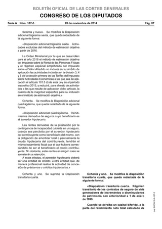 BOLETÍN OFICIAL DE LAS CORTES GENERALES
CONGRESO DE LOS DIPUTADOS
Serie A  Núm. 107-5	 20 de noviembre de 2014	 Pág. 87
Setenta y nueve.  Se modifica la Disposición
adicional trigésima sexta, que queda redactada de
la siguiente forma:
«Disposición adicional trigésima sexta.  Activi-
dades excluidas del método de estimación objetiva
a partir de 2016.
La Orden Ministerial por la que se desarrollen
para el año 2016 el método de estimación objetiva
del Impuesto sobre la Renta de las Personas Físicas
y el régimen especial simplificado del Impuesto
sobre el Valor Añadido no incluirá en su ámbito de
aplicación las actividades incluidas en la división 3, 4
y 5 de la sección primera de las Tarifas del Impuesto
sobre Actividades Económicas a las que sea de apli-
cación el artículo 101.5 d) de esta Ley en el período
impositivo 2015, y reducirá, para el resto de activida-
des a las que resulte de aplicación dicho artículo, la
cuantía de la magnitud específica para su inclusión
en el método de estimación objetiva.»
Ochenta.  Se modifica la Disposición adicional
cuadragésima, que queda redactada de la siguiente
forma:
«Disposición adicional cuadragésima.  Rendi-
mientos derivados de seguros cuyo beneficiario es
el acreedor hipotecario.
Las rentas derivadas de la prestación por la
contingencia de incapacidad cubierta en un seguro,
cuando sea percibida por el acreedor hipotecario
del contribuyente como beneficiario del mismo, con
la obligación de amortizar total o parcialmente la
deuda hipotecaria del contribuyente, tendrán el
mismo tratamiento fiscal que el que hubiera corres-
pondido de ser el beneficiario el propio contribu-
yente. No obstante, estas rentas en ningún caso se
someterán a retención.
A estos efectos, el acreedor hipotecario deberá
ser una entidad de crédito, u otra entidad que, de
manera profesional realice la actividad de conce-
sión de préstamos o créditos hipotecarios.»
Ochenta y uno.  Se suprime la Disposición
transitoria cuarta.
Ochenta y uno.  Se modifica la disposición
transitoria cuarta, que queda redactada de la
siguiente forma:
«Disposición transitoria cuarta.  Régimen
transitorio de los contratos de seguro de vida
generadores de incrementos o disminuciones
de patrimonio con anterioridad a 1 de enero
de 1999.
Cuando se perciba un capital diferido, a la
parte del rendimiento neto total calculado de
cve:BOCG-10-A-107-5
 
