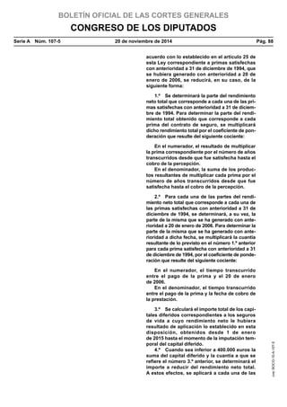 BOLETÍN OFICIAL DE LAS CORTES GENERALES
CONGRESO DE LOS DIPUTADOS
Serie A  Núm. 107-5	 20 de noviembre de 2014	 Pág. 88
acuerdo con lo establecido en el artículo 25 de
esta Ley correspondiente a primas satisfechas
con anterioridad a 31 de diciembre de 1994, que
se hubiera generado con anterioridad a 20 de
enero de 2006, se reducirá, en su caso, de la
siguiente forma:
1.º  Se determinará la parte del rendimiento
neto total que corresponde a cada una de las pri-
mas satisfechas con anterioridad a 31 de diciem-
bre de 1994. Para determinar la parte del rendi-
miento total obtenido que corresponde a cada
prima del contrato de seguro, se multiplicará
dicho rendimiento total por el coeficiente de pon-
deración que resulte del siguiente cociente:
En el numerador, el resultado de multiplicar
la prima correspondiente por el número de años
transcurridos desde que fue satisfecha hasta el
cobro de la percepción.
En el denominador, la suma de los produc-
tos resultantes de multiplicar cada prima por el
número de años transcurridos desde que fue
satisfecha hasta el cobro de la percepción.
2.º  Para cada una de las partes del rendi-
miento neto total que corresponde a cada una de
las primas satisfechas con anterioridad a 31 de
diciembre de 1994, se determinará, a su vez, la
parte de la misma que se ha generado con ante-
rioridad a 20 de enero de 2006. Para determinar la
parte de la misma que se ha generado con ante-
rioridad a dicha fecha, se multiplicará la cuantía
resultante de lo previsto en el número 1.º anterior
para cada prima satisfecha con anterioridad a 31
de diciembre de 1994, por el coeficiente de ponde-
ración que resulte del siguiente cociente:
En el numerador, el tiempo transcurrido
entre el pago de la prima y el 20 de enero
de 2006.
En el denominador, el tiempo transcurrido
entre el pago de la prima y la fecha de cobro de
la prestación.
3.º  Se calculará el importe total de los capi-
tales diferidos correspondientes a los seguros
de vida a cuyo rendimiento neto le hubiera
resultado de aplicación lo establecido en esta
disposición, obtenidos desde 1 de enero
de 2015 hasta el momento de la imputación tem-
poral del capital diferido.
4.º  Cuando sea inferior a 400.000 euros la
suma del capital diferido y la cuantía a que se
refiere el número 3.º anterior, se determinará el
importe a reducir del rendimiento neto total.
A estos efectos, se aplicará a cada una de las
cve:BOCG-10-A-107-5
 