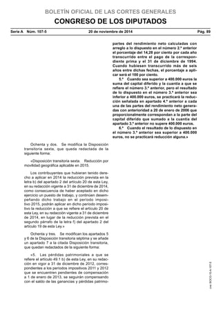 BOLETÍN OFICIAL DE LAS CORTES GENERALES
CONGRESO DE LOS DIPUTADOS
Serie A  Núm. 107-5	 20 de noviembre de 2014	 Pág. 89
partes del rendimiento neto calculadas con
arreglo a lo dispuesto en el número 2.º anterior
el porcentaje del 14,28 por ciento por cada año
transcurrido entre el pago de la correspon-
diente prima y el 31 de diciembre de 1994.
Cuando hubiesen transcurrido más de seis
años entre dichas fechas, el porcentaje a apli-
car será el 100 por ciento.
5.º  Cuando sea superior a 400.000 euros la
suma del capital diferido y la cuantía a que se
refiere el número 3.º anterior, pero el resultado
de lo dispuesto en el número 3.º anterior sea
inferior a 400.000 euros, se practicará la reduc-
ción señalada en apartado 4.º anterior a cada
una de las partes del rendimiento neto genera-
das con anterioridad a 20 de enero de 2006 que
proporcionalmente correspondan a la parte del
capital diferido que sumado a la cuantía del
apartado 3.º anterior no supere 400.000 euros.
6.º  Cuando el resultado de lo dispuesto en
el número 3.º anterior sea superior a 400.000
euros, no se practicará reducción alguna.»
Ochenta y dos.  Se modifica la Disposición
transitoria sexta, que queda redactada de la
siguiente forma:
«Disposición transitoria sexta.  Reducción por
movilidad geográfica aplicable en 2015.
Los contribuyentes que hubieran tenido dere-
cho a aplicar en 2014 la reducción prevista en la
letra b) del apartado 2 del artículo 20 de esta Ley,
en su redacción vigente a 31 de diciembre de 2014,
como consecuencia de haber aceptado en dicho
ejercicio un puesto de trabajo, y continúen desem-
peñando dicho trabajo en el período imposi-
tivo 2015, podrán aplicar en dicho período imposi-
tivo la reducción a que se refiere el artículo 20 de
esta Ley, en su redacción vigente a 31 de diciembre
de 2014, en lugar de la reducción prevista en el
segundo párrafo de la letra f) del apartado 2 del
artículo 19 de esta Ley.»
Ochenta y tres.  Se modifican los apartados 5
y 6 de la Disposición transitoria séptima y se añade
un apartado 7 a la citada Disposición transitoria,
que quedan redactados de la siguiente forma:
«5.  Las pérdidas patrimoniales a que se
refiere el artículo 49.1 b) de esta Ley, en su redac-
ción en vigor a 31 de diciembre de 2012, corres-
pondientes a los períodos impositivos 2011 y 2012
que se encuentren pendientes de compensación
a 1 de enero de 2013, se seguirán compensando
con el saldo de las ganancias y pérdidas patrimo-
cve:BOCG-10-A-107-5
 