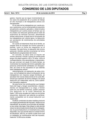 BOLETÍN OFICIAL DE LAS CORTES GENERALES
CONGRESO DE LOS DIPUTADOS
Serie A  Núm. 107-5	 20 de noviembre de 2014	 Pág. 9
gastos, importe que se sigue incrementando en
los casos de aceptación de un puesto de trabajo
en otro municipio o de trabajadores activos con
discapacidad.
En el caso de los trabajadores por cuenta pro-
pia o autónomos, se ha incrementado la reducción
actualmente existente aplicable a determinados
trabajadores por cuenta propia al tiempo que se
ha creado una reducción general para el resto de
autónomos de menores recursos, absorbiendo
ambas reducciones, al igual que en el supuesto de
los trabajadores por cuenta ajena, la deducción
por percepción de rendimientos de actividades
económicas.
En cuanto al tratamiento fiscal de la familia, se
respeta tanto el concepto de mínimo personal y
familiar, como su forma de integración en el
Impuesto. De esta forma, la elevación del mínimo
personal y familiar permite incrementar de forma
significativa la progresividad del mismo.
En concreto, se eleva tanto el importe del
mínimo personal, incluido cuando el contribuyente
tenga una edad superior a 65 o 75 años, como el
correspondiente a los ascendientes y descendien-
tes que convivan con aquél. Al mismo tiempo, se
incrementan los importes del mínimo aplicable a las
personas anteriormente señaladas con discapaci-
dad, así como en los supuestos en que además
sean trabajadores activos.
Adicionalmente a la aplicación de estos míni-
mos, con la finalidad de reducir la tributación de los
trabajadores con mayores cargas familiares, se
aprueban tres nuevas deducciones en la cuota dife-
rencial que operarán de forma análoga a la actual
deducción por maternidad, esto es, como auténti-
cos impuestos negativos.
De esta forma, los contribuyentes que trabajen
fuera del hogar y tengan ascendientes o descen-
dientes con discapacidad a su cargo, o formen
parte de una familia numerosa, podrán practicar
una deducción en la cuota diferencial de
hasta 1.200 euros anuales por cada una de dichas
situaciones, deducción que además es perfecta-
mente compatible con la actual deducción por
maternidad.
El efecto combinado de estas medidas producirá
una rebaja generalizada del Impuesto, rebaja que se
intensificará, de acuerdo con el principio de equidad,
en las rentas más bajas. Esta rebaja no sólo permite
reducir la denominada brecha fiscal de los trabajado-
res, lo que se traducirá en un incremento de su renta
disponible, sino que permite elevar el umbral mínimo
de tributación, esto es, la cuantía a partir de la cual
un trabajador es contribuyente neto del impuesto,
hasta los 12.000 euros anuales.
cve:BOCG-10-A-107-5
 
