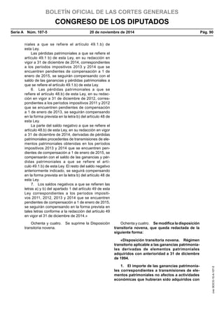 BOLETÍN OFICIAL DE LAS CORTES GENERALES
CONGRESO DE LOS DIPUTADOS
Serie A  Núm. 107-5	 20 de noviembre de 2014	 Pág. 90
niales a que se refiere el artículo 49.1.b) de
esta Ley.
Las pérdidas patrimoniales a que se refiere el
artículo 49.1 b) de esta Ley, en su redacción en
vigor a 31 de diciembre de 2014, correspondientes
a los períodos impositivos 2013 y 2014 que se
encuentren pendientes de compensación a 1 de
enero de 2015, se seguirán compensando con el
saldo de las ganancias y pérdidas patrimoniales a
que se refiere el artículo 49.1.b) de esta Ley.
6.  Las pérdidas patrimoniales a que se
refiere el artículo 48.b) de esta Ley, en su redac-
ción en vigor a 31 de diciembre de 2012, corres-
pondientes a los períodos impositivos 2011 y 2012
que se encuentren pendientes de compensación
a 1 de enero de 2013, se seguirán compensando
en la forma prevista en la letra b) del artículo 48 de
esta Ley.
La parte del saldo negativo a que se refiere el
artículo 48.b) de esta Ley, en su redacción en vigor
a 31 de diciembre de 2014, derivadas de pérdidas
patrimoniales procedentes de transmisiones de ele-
mentos patrimoniales obtenidas en los períodos
impositivos 2013 y 2014 que se encuentren pen-
dientes de compensación a 1 de enero de 2015, se
compensarán con el saldo de las ganancias y pér-
didas patrimoniales a que se refiere el artí-
culo 49.1.b) de esta Ley. El resto del saldo negativo
anteriormente indicado, se seguirá compensando
en la forma prevista en la letra b) del artículo 48 de
esta Ley.
7.  Los saldos negativos a que se refieren las
letras a) y b) del apartado 1 del artículo 49 de esta
Ley correspondientes a los períodos impositi-
vos 2011, 2012, 2013 y 2014 que se encuentren
pendientes de compensación a 1 de enero de 2015,
se seguirán compensando en la forma prevista en
tales letras conforme a la redacción del artículo 49
en vigor el 31 de diciembre de 2014.»
Ochenta y cuatro.  Se suprime la Disposición
transitoria novena.
Ochenta y cuatro.  Se modifica la disposición
transitoria novena, que queda redactada de la
siguiente forma:
«Disposición transitoria novena.  Régimen
transitorio aplicable a las ganancias patrimonia-
les derivadas de elementos patrimoniales
adquiridos con anterioridad a 31 de diciembre
de 1994.
1.  El importe de las ganancias patrimonia-
les correspondientes a transmisiones de ele-
mentos patrimoniales no afectos a actividades
económicas que hubieran sido adquiridos con
cve:BOCG-10-A-107-5
 