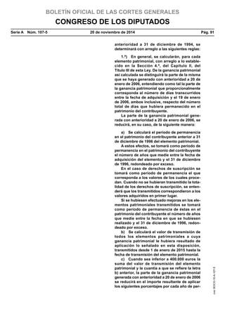 BOLETÍN OFICIAL DE LAS CORTES GENERALES
CONGRESO DE LOS DIPUTADOS
Serie A  Núm. 107-5	 20 de noviembre de 2014	 Pág. 91
anterioridad a 31 de diciembre de 1994, se
determinará con arreglo a las siguientes reglas:
1.ª)  En general, se calcularán, para cada
elemento patrimonial, con arreglo a lo estable-
cido en la Sección 4.ª, del Capítulo II, del
Título III de esta Ley. De la ganancia patrimonial
así calculada se distinguirá la parte de la misma
que se haya generado con anterioridad a 20 de
enero de 2006, entendiendo como tal la parte de
la ganancia patrimonial que proporcionalmente
corresponda al número de días transcurridos
entre la fecha de adquisición y el 19 de enero
de 2006, ambos inclusive, respecto del número
total de días que hubiera permanecido en el
patrimonio del contribuyente.
La parte de la ganancia patrimonial gene-
rada con anterioridad a 20 de enero de 2006, se
reducirá, en su caso, de la siguiente manera:
a)  Se calculará el período de permanencia
en el patrimonio del contribuyente anterior a 31
de diciembre de 1996 del elemento patrimonial.
A estos efectos, se tomará como período de
permanencia en el patrimonio del contribuyente
el número de años que medie entre la fecha de
adquisición del elemento y el 31 de diciembre
de 1996, redondeado por exceso.
En el caso de derechos de suscripción se
tomará como período de permanencia el que
corresponda a los valores de los cuales proce-
dan. Cuando no se hubieran transmitido la tota-
lidad de los derechos de suscripción, se enten-
derá que los transmitidos correspondieron a los
valores adquiridos en primer lugar.
Si se hubiesen efectuado mejoras en los ele-
mentos patrimoniales transmitidos se tomará
como período de permanencia de éstas en el
patrimonio del contribuyente el número de años
que medie entre la fecha en que se hubiesen
realizado y el 31 de diciembre de 1996, redon-
deado por exceso.
b)  Se calculará el valor de transmisión de
todos los elementos patrimoniales a cuya
ganancia patrimonial le hubiera resultado de
aplicación lo señalado en esta disposición,
transmitidos desde 1 de enero de 2015 hasta la
fecha de transmisión del elemento patrimonial.
c)  Cuando sea inferior a 400.000 euros la
suma del valor de transmisión del elemento
patrimonial y la cuantía a que se refiere la letra
b) anterior, la parte de la ganancia patrimonial
generada con anterioridad a 20 de enero de 2006
se reducirá en el importe resultante de aplicar
los siguientes porcentajes por cada año de per-
cve:BOCG-10-A-107-5
 