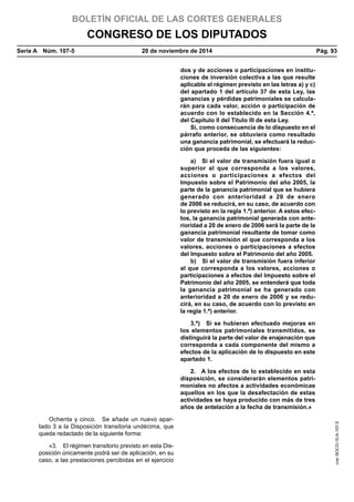 BOLETÍN OFICIAL DE LAS CORTES GENERALES
CONGRESO DE LOS DIPUTADOS
Serie A  Núm. 107-5	 20 de noviembre de 2014	 Pág. 93
dos y de acciones o participaciones en institu-
ciones de inversión colectiva a las que resulte
aplicable el régimen previsto en las letras a) y c)
del apartado 1 del artículo 37 de esta Ley, las
ganancias y pérdidas patrimoniales se calcula-
rán para cada valor, acción o participación de
acuerdo con lo establecido en la Sección 4.ª,
del Capítulo II del Título III de esta Ley.
Si, como consecuencia de lo dispuesto en el
párrafo anterior, se obtuviera como resultado
una ganancia patrimonial, se efectuará la reduc-
ción que proceda de las siguientes:
a)  Si el valor de transmisión fuera igual o
superior al que corresponda a los valores,
acciones o participaciones a efectos del
Impuesto sobre el Patrimonio del año 2005, la
parte de la ganancia patrimonial que se hubiera
generado con anterioridad a 20 de enero
de 2006 se reducirá, en su caso, de acuerdo con
lo previsto en la regla 1.ª) anterior. A estos efec-
tos, la ganancia patrimonial generada con ante-
rioridad a 20 de enero de 2006 será la parte de la
ganancia patrimonial resultante de tomar como
valor de transmisión el que corresponda a los
valores, acciones o participaciones a efectos
del Impuesto sobre el Patrimonio del año 2005.
b)  Si el valor de transmisión fuera inferior
al que corresponda a los valores, acciones o
participaciones a efectos del Impuesto sobre el
Patrimonio del año 2005, se entenderá que toda
la ganancia patrimonial se ha generado con
anterioridad a 20 de enero de 2006 y se redu-
cirá, en su caso, de acuerdo con lo previsto en
la regla 1.ª) anterior.
3.ª)  Si se hubieran efectuado mejoras en
los elementos patrimoniales transmitidos, se
distinguirá la parte del valor de enajenación que
corresponda a cada componente del mismo a
efectos de la aplicación de lo dispuesto en este
apartado 1.
2.  A los efectos de lo establecido en esta
disposición, se considerarán elementos patri-
moniales no afectos a actividades económicas
aquellos en los que la desafectación de estas
actividades se haya producido con más de tres
años de antelación a la fecha de transmisión.»
Ochenta y cinco.  Se añade un nuevo apar-
tado 3 a la Disposición transitoria undécima, que
queda redactado de la siguiente forma:
«3.  El régimen transitorio previsto en esta Dis-
posición únicamente podrá ser de aplicación, en su
caso, a las prestaciones percibidas en el ejercicio
cve:BOCG-10-A-107-5
 
