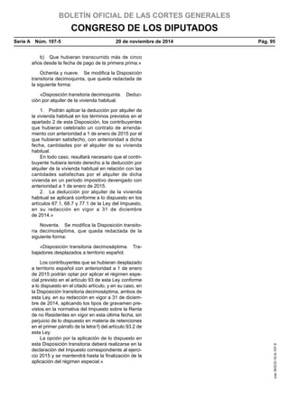 BOLETÍN OFICIAL DE LAS CORTES GENERALES
CONGRESO DE LOS DIPUTADOS
Serie A  Núm. 107-5	 20 de noviembre de 2014	 Pág. 95
b)  Que hubieran transcurrido más de cinco
años desde la fecha de pago de la primera prima.»
Ochenta y nueve.  Se modifica la Disposición
transitoria decimoquinta, que queda redactada de
la siguiente forma:
«Disposición transitoria decimoquinta.  Deduc-
ción por alquiler de la vivienda habitual.
1.  Podrán aplicar la deducción por alquiler de
la vivienda habitual en los términos previstos en el
apartado 2 de esta Disposición, los contribuyentes
que hubieran celebrado un contrato de arrenda-
miento con anterioridad a 1 de enero de 2015 por el
que hubieran satisfecho, con anterioridad a dicha
fecha, cantidades por el alquiler de su vivienda
habitual.
En todo caso, resultará necesario que el contri-
buyente hubiera tenido derecho a la deducción por
alquiler de la vivienda habitual en relación con las
cantidades satisfechas por el alquiler de dicha
vivienda en un período impositivo devengado con
anterioridad a 1 de enero de 2015.
2.  La deducción por alquiler de la vivienda
habitual se aplicará conforme a lo dispuesto en los
artículos 67.1, 68.7 y 77.1 de la Ley del Impuesto,
en su redacción en vigor a 31 de diciembre
de 2014.»
Noventa.  Se modifica la Disposición transito-
ria decimoséptima, que queda redactada de la
siguiente forma:
«Disposición transitoria decimoséptima.  Tra-
bajadores desplazados a territorio español.
Los contribuyentes que se hubieran desplazado
a territorio español con anterioridad a 1 de enero
de 2015 podrán optar por aplicar el régimen espe-
cial previsto en el artículo 93 de esta Ley conforme
a lo dispuesto en el citado artículo, y en su caso, en
la Disposición transitoria decimoséptima, ambos de
esta Ley, en su redacción en vigor a 31 de diciem-
bre de 2014, aplicando los tipos de gravamen pre-
vistos en la normativa del Impuesto sobre la Renta
de no Residentes en vigor en esta última fecha, sin
perjuicio de lo dispuesto en materia de retenciones
en el primer párrafo de la letra f) del artículo 93.2 de
esta Ley.
La opción por la aplicación de lo dispuesto en
esta Disposición transitoria deberá realizarse en la
declaración del Impuesto correspondiente al ejerci-
cio 2015 y se mantendrá hasta la finalización de la
aplicación del régimen especial.»
cve:BOCG-10-A-107-5
 