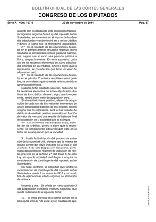 BOLETÍN OFICIAL DE LAS CORTES GENERALES
CONGRESO DE LOS DIPUTADOS
Serie A  Núm. 107-5	 20 de noviembre de 2014	 Pág. 97
acuerdo con lo establecido en la Disposición transito-
ria trigésima segunda de la Ley del Impuesto sobre
Sociedades, se aumentará en el importe de las deu-
das adjudicadas y se disminuirá en el de los créditos
y dinero o signo que lo represente adjudicado.
2.º  Si el resultado de las operaciones descri-
tas en el párrafo anterior resultase negativo, dicho
resultado se considerará renta o ganancia patrimo-
nial, según que el socio sea persona jurídica o
física, respectivamente. En este supuesto, cada
uno de los restantes elementos de activo adjudica-
dos distintos de los créditos, dinero o signo que lo
represente, se considerará que tiene un valor de
adquisición cero.
3.º  Si el resultado de las operaciones descri-
tas en el párrafo 1.º anterior resultase cero o posi-
tivo, se considerará que no existe renta o pérdida o
ganancia patrimonial.
Cuando dicho resultado sea cero, cada uno de
los restantes elementos de activo adjudicados dis-
tintos de los créditos, dinero o signo que lo repre-
sente, tendrá como valor de adquisición cero.
Si el resultado fuese positivo, el valor de adqui-
sición de cada uno de los restantes elementos de
activo adjudicados distintos de los créditos, dinero
o signo que lo represente, será el que resulte de
distribuir el resultado positivo entre ellos en función
del valor de mercado que resulte del balance final
de liquidación de la sociedad que se extingue.
4.º  Los elementos adjudicados al socio, distin-
tos de los créditos, dinero o signo que lo repre-
sente, se considerarán adquiridos por éste en la
fecha de su adquisición por la sociedad.
3.  Hasta la finalización del proceso de extin-
ción de la sociedad civil, siempre que la misma se
realice dentro del plazo indicado en la letra c) del
apartado 1 de esta Disposición transitoria, conti-
nuará aplicándose el régimen de atribución de ren-
tas previsto en la Sección 2.ª del Título X de esta
Ley, sin que la sociedad civil llegue a adquirir la
consideración de contribuyente del Impuesto sobre
Sociedades.
En caso contrario, la sociedad civil tendrá la
consideración de contribuyente del Impuesto sobre
Sociedades desde 1 de enero de 2016 y no resul-
tará de aplicación el citado régimen de atribución
de rentas.»
Noventa y dos.  Se añade un nuevo apartado 3
a la Disposición transitoria vigésima segunda, que
queda redactado de la siguiente forma:
«3.  El límite previsto en el último párrafo de la
letra e) del artículo 7 de esta Ley no resultará de apli-
cve:BOCG-10-A-107-5
 
