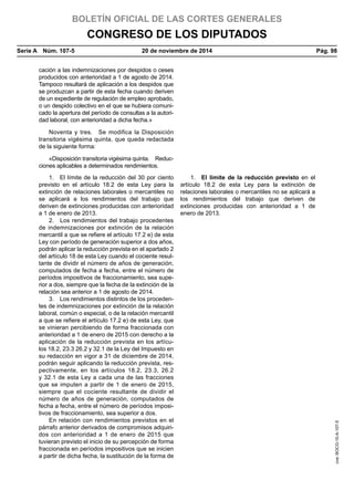BOLETÍN OFICIAL DE LAS CORTES GENERALES
CONGRESO DE LOS DIPUTADOS
Serie A  Núm. 107-5	 20 de noviembre de 2014	 Pág. 98
cación a las indemnizaciones por despidos o ceses
producidos con anterioridad a 1 de agosto de 2014.
Tampoco resultará de aplicación a los despidos que
se produzcan a partir de esta fecha cuando deriven
de un expediente de regulación de empleo aprobado,
o un despido colectivo en el que se hubiera comuni-
cado la apertura del período de consultas a la autori-
dad laboral, con anterioridad a dicha fecha.»
Noventa y tres.  Se modifica la Disposición
transitoria vigésima quinta, que queda redactada
de la siguiente forma:
«Disposición transitoria vigésima quinta.  Reduc-
ciones aplicables a determinados rendimientos.
1.  El límite de la reducción del 30 por ciento
previsto en el artículo 18.2 de esta Ley para la
extinción de relaciones laborales o mercantiles no
se aplicará a los rendimientos del trabajo que
deriven de extinciones producidas con anterioridad
a 1 de enero de 2013.
1.  El límite de la reducción previsto en el
artículo 18.2 de esta Ley para la extinción de
relaciones laborales o mercantiles no se aplicará a
los rendimientos del trabajo que deriven de
extinciones producidas con anterioridad a 1 de
enero de 2013.
2.  Los rendimientos del trabajo procedentes
de indemnizaciones por extinción de la relación
mercantil a que se refiere el artículo 17.2 e) de esta
Ley con período de generación superior a dos años,
podrán aplicar la reducción prevista en el apartado 2
del artículo 18 de esta Ley cuando el cociente resul-
tante de dividir el número de años de generación,
computados de fecha a fecha, entre el número de
períodos impositivos de fraccionamiento, sea supe-
rior a dos, siempre que la fecha de la extinción de la
relación sea anterior a 1 de agosto de 2014.
3.  Los rendimientos distintos de los proceden-
tes de indemnizaciones por extinción de la relación
laboral, común o especial, o de la relación mercantil
a que se refiere el artículo 17.2 e) de esta Ley, que
se vinieran percibiendo de forma fraccionada con
anterioridad a 1 de enero de 2015 con derecho a la
aplicación de la reducción prevista en los artícu-
los 18.2, 23.3 26.2 y 32.1 de la Ley del Impuesto en
su redacción en vigor a 31 de diciembre de 2014,
podrán seguir aplicando la reducción prevista, res-
pectivamente, en los artículos 18.2, 23.3, 26.2
y 32.1 de esta Ley a cada una de las fracciones
que se imputen a partir de 1 de enero de 2015,
siempre que el cociente resultante de dividir el
número de años de generación, computados de
fecha a fecha, entre el número de períodos imposi-
tivos de fraccionamiento, sea superior a dos.
En relación con rendimientos previstos en el
párrafo anterior derivados de compromisos adquiri-
dos con anterioridad a 1 de enero de 2015 que
tuvieran previsto el inicio de su percepción de forma
fraccionada en períodos impositivos que se inicien
a partir de dicha fecha, la sustitución de la forma de
cve:BOCG-10-A-107-5
 