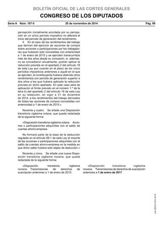 BOLETÍN OFICIAL DE LAS CORTES GENERALES
CONGRESO DE LOS DIPUTADOS
Serie A  Núm. 107-5	 20 de noviembre de 2014	 Pág. 99
percepción inicialmente acordada por su percep-
ción en un único período impositivo no alterará el
inicio del período de generación del rendimiento.
4.  En el caso de los rendimientos del trabajo
que deriven del ejercicio de opciones de compra
sobre acciones o participaciones por los trabajado-
res que hubieran sido concedidas con anterioridad
a 1 de enero de 2015 y se ejerciten transcurridos
más de dos años desde su concesión, si, además,
no se concedieron anualmente, podrán aplicar la
reducción prevista en el apartado 2 del artículo 18
de esta Ley aun cuando en el plazo de los cinco
períodos impositivos anteriores a aquél en el que
se ejerciten, el contribuyente hubiera obtenido otros
rendimientos con período de generación superior a
dos años a los que hubiera aplicado la reducción
prevista en dicho apartado. En este caso será de
aplicación el límite previsto en el número 1.º de la
letra b) del apartado 2 del artículo 18 de esta Ley
en su redacción, en vigor a 31 de diciembre
de 2014, a los rendimientos del trabajo derivados
de todas las opciones de compra concedidas con
anterioridad a 1 de enero de 2015.»
Noventa y cuatro.  Se añade una Disposición
transitoria vigésima octava, que queda redactada
de la siguiente forma:
«Disposición transitoria vigésima octava.  Accio-
nes o participaciones adquiridas con el saldo de
cuentas ahorro-empresa.
No formará parte de la base de la deducción
regulada en el artículo 68.1 de esta Ley el importe
de las acciones o participaciones adquiridas con el
saldo de cuentas ahorro-empresa en la medida en
que dicho saldo hubiera sido objeto de deducción.»
Noventa y cinco.  Se añade una nueva Dispo-
sición transitoria vigésima novena, que queda
redactada de la siguiente forma:
«Disposición transitoria vigésima
novena. Transmisiones de derechos de
suscripción anteriores a 1 de enero de 2015.
«Disposición transitoria vigésima
novena.  Transmisiones de derechos de suscripción
anteriores a 1 de enero de 2017.
cve:BOCG-10-A-107-5
 