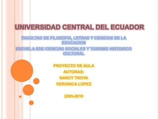 UNIVERSIDAD CENTRAL DEL ECUADOR FACULTAD DE FILOSOFIA, LETRAS Y CIENCIAS DE LA EDUCACION  ESCUELA SDE CIENCIAS SOCIALES Y TURISMO HISTORICO CULTURAL PROYECTO DE AULA  AUTORAS: NANCY TROYA VERONICA LOPEZ  2009-2010 