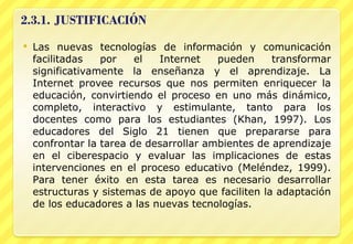 Las nuevas tecnologías de información y comunicación facilitadas por el Internet pueden transformar significativamente la enseñanza y el aprendizaje. La Internet provee recursos que nos permiten enriquecer la educación, convirtiendo el proceso en uno más dinámico, completo, interactivo y estimulante, tanto para los docentes como para los estudiantes (Khan, 1997). Los educadores del Siglo 21 tienen que prepararse para confrontar la tarea de desarrollar ambientes de aprendizaje en el ciberespacio y evaluar las implicaciones de estas intervenciones en el proceso educativo (Meléndez, 1999). Para tener éxito en esta tarea es necesario desarrollar estructuras y sistemas de apoyo que faciliten la adaptación de los educadores a las nuevas tecnologías. 