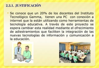 Se conoce que un 20% de los docentes del Instituto Tecnológico Gamma,  tienen una PC  con conexión a internet que la están utilizando como herramientas de tecnología educativa. A través de este proyecto se espera cambiar esta realidad mediante el ofrecimiento de adiestramientos que faciliten la integración de las nuevas tecnologías de información y comunicación a la educación. 