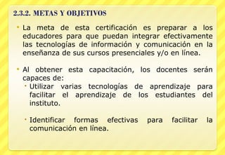 La meta de esta certificación es preparar a los educadores para que puedan integrar efectivamente las tecnologías de información y comunicación en la enseñanza de sus cursos presenciales y/o en línea. Al obtener esta capacitación, los docentes serán capaces de: Utilizar varias tecnologías de aprendizaje para facilitar el aprendizaje de los estudiantes del instituto. Identificar formas efectivas para facilitar la comunicación en línea. 