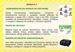 MODULO 2     HERRAMIENTAS DE MANEJO DE SOFTWARE   Utiliza herramientas informáticas: comprime y descomprime archivos y carpetas; instala software de grabación y graba CDs y DVDs.; crea y lee PDF, manipula unidades de almacenamiento extraíbles; instala, configura y recupera imágenes de escáner y cámaras digitales.   HOJAS DE CÁLCULO   Elabora hojas de cálculo electrónicas: abre, cierra, crea tablas, elabora listas, ordena datos, calcula fórmulas operaciones, dibuja gráficos estadísticos e imprime.    MANEJO DE EQUIPOS AUDIOVISUALES   Usa video proyector: identifica las funciones básicas de los proyectores: instala, enciende, desinstala, ajusta lámpara y enfoque, configura y apaga el video proyector.  