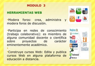 MODULO  3     HERRAMIENTAS WEB   Modera foros: crea, administra y modera foros de discusión.   Participa en redes de conocimiento (trabajo colaborativo): es miembro de alguna comunidad docente o científica sobre proyectos de carácter eminentemente académico. Construye cursos Web: Edita y publica cursos Web en alguna plataforma de educación a distancia. 