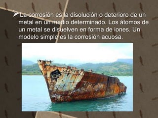La corrosión es la disolución o deterioro de un
metal en un medio determinado. Los átomos de
un metal se disuelven en forma de iones. Un
modelo simple es la corrosión acuosa.
 