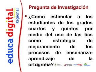 Pregunta de Investigación
 ¿Como estimular a los
  estudiantes de los grados
  cuartos y quintos por
  medio del uso de las tics
  como       estrategia   de
  mejoramiento      de   los
  procesos de enseñanza-
  aprendizaje       de     la
  ortografía?
 