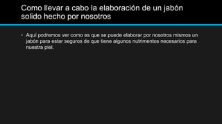 Como llevar a cabo la elaboración de un jabón
solido hecho por nosotros

• Aquí podremos ver como es que se puede elaborar por nosotros mismos un
  jabón para estar seguros de que tiene algunos nutrimentos necesarios para
  nuestra piel.
 