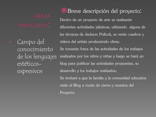 • Campo del
conocimiento
de los lenguajes
estéticos-
expresivos
Breve descripción del proyecto:
Dentro de un proyecto de arte se realizarán
diferentes actividades plásticas, utilizando alguna de
las técnicas de Jackson Pollock, se verán cuadros y
videos del artista produciendo obras.
Se tomarán fotos de las actividades de los trabajos
realizados por los niños y niñas y luego se hará un
blog para publicar las actividades propuestas, su
desarrollo y los trabajos realizados.
Se invitará a que la familia y la comunidad educativa
visite el Blog a modo de cierre y muestra del
Proyecto.
 