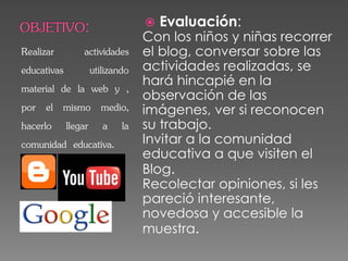 Realizar actividades
educativas utilizando
material de la web y ,
por el mismo medio,
hacerlo llegar a la
comunidad educativa.
 Evaluación:
Con los niños y niñas recorrer
el blog, conversar sobre las
actividades realizadas, se
hará hincapié en la
observación de las
imágenes, ver si reconocen
su trabajo.
Invitar a la comunidad
educativa a que visiten el
Blog.
Recolectar opiniones, si les
pareció interesante,
novedosa y accesible la
muestra.
 