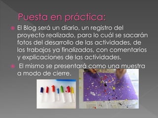  El Blog será un diario, un registro del
proyecto realizado, para lo cuál se sacarán
fotos del desarrollo de las actividades, de
los trabajos ya finalizados, con comentarios
y explicaciones de las actividades.
 El mismo se presentará como una muestra
a modo de cierre.
 