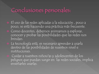 El uso de las redes aplicadas a la educación , poco a
poco, se está haciendo una práctica más frecuente.
 Como docentes, debemos animarnos a explorar,
conocer y probar las posibilidades que las redes nos
brindan.
 La tecnología está, es necesario aprender a usarla
dentro de las posibilidades de nuestros nivel e
instituciones.
 Cuidar a nuestros niños/as y adolescentes de los
peligros que puedan surgir en las redes sociales, implica
enseñarles usarlas.
 