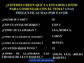 AUTOR: MGS. JOSE MONTERO
¿JACOB SE CASÓ ?
¿USTEDES CREEN QUE YA ESTAMOS LISTOS
PARA COMENZAR CON EL TEMA? UNAS
PREGUNTICAS MAS POR FAVOR
SI
¿CON CUANTAS MUJERES ? CON 2
¿COMO SE LLAMABAN ? LEA, REBECA,
¿COMO SE LLAMABA SU SUEGRO ? LABAN
¿CUANTOS HIJOS TUVO ? 12
¿COMO SE LLAMABAN LAS
CRIADAS DE LEA Y RAQUEL ?
¿COMO SE LLAMABA SU SUEGRA ? BETUEL
(ZILPA LEA) (BILHA
RAQUEL)
 