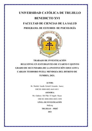 UNIVERSIDAD CATÓLICA DE TRUJILLO
BENEDICTO XVI
FACULTAD DE CIENCIAS DE LA SALUD
PROGRAMA DE ESTUDIOS DE PSICOLOGÍA
TRABAJO DE INVESTIGACIÓN
BULLYINNG EN ESTUDIANTES DE CUARTO Y QUINTO
GRADO DE SECUNDARIA DE LA INSTITUCIÓN EDUCATIVA
CARLOS TEODORO PUELL MENDOZA DEL DITRITO DE
TUMBES, 2021.
AUTOR:
Br. Maribel Janella Kristell Gonzales Juarez
ORCID: 0000-0002-4643-8011
ASESORA:
Ms. Giuliana Del Pilar D´Angelo Reyes
ORCID: 0000-0002-0683-3498
LÍNEA DE INVESTIGACIÓN
Bullying
TRUJILLO – PERÚ
2021
 