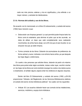 11
cada vez más preciso, extenso y rico en significados, y los enfrenta a un
mayor número y variedad de interlocutores.
2.1.4.- Normas del cuidado y uso de los libros.
De acuerdo con lo mencionado en el libro El ordenamiento y cuidado del acervo
(1992) hace mención a que:
 Debe existir una limpieza general: La cual permitirá poder limpiar tanto los
libros como la estantería para eliminar el polvo que se les acumule, se
debe de utilizar un trapo que esté completamente seco realizando
movimientos de arriba hacia abajo; con el fin de que al caer el polvo no se
ensucien los que ya estén limpios.
 Forma correcta de los libros: Deberán de acomodarse de preferencia de
forma vertical y nunca inclinada o con el lomo hacia arriba, ya que después
las hojas llegan a deformarse.
En cuanto a las personas que soliciten libros, deberán de pedir a lo máximo
tres libros para poder evitar algún accidente, incluso evitar rayar, escribir o tachar
en las hojas de los libros así como también recargar los codos o los dedos sucios
o ensalivados; al señalar alguna página evitar los dobleces en algunas esquinas.
Dentro del libro El Ordenamiento y cuidado del acervo (1992, p.29-30)
proporcionan “Artículos del Reglamento de los Servicios Bibliotecarios relativos
al cuidado del acervo de las bibliotecas públicas” los cuales son los siguientes:
 Artículo 30. Los usuarios deberán hacer uso correcto de las instalaciones,
servicios, mobiliario y equipo de la biblioteca.
 