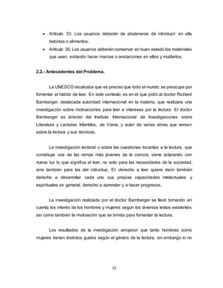12
 Artículo 33. Los usuarios deberán de abstenerse de introducir en ella
bebidas o alimentos.
 Artículo 35. Los usuarios deberán conservar en buen estado los materiales
que usen, evitando hacer marcas o anotaciones en ellos y mutilarlos.
2.2.- Antecedentes del Problema.
La UNESCO recalcaba que es preciso que todo el mundo se preocupe por
fomentar el hábito de leer. En este contexto es en el que pidió al doctor Richard
Bamberger, destacada autoridad internacional en la materia, que realizara una
investigación sobre motivaciones para leer e intereses por la lectura. EI doctor
Bamberger es director del Instituto Internacional de Investigaciones sobre
Literatura y Lecturas Infantiles, de Viena, y autor de varias obras que versan
sobre la lectura y sus técnicas.
La investigación lectoral o sobre las cuestiones tocantes a la lectura, que
constituye una de las ramas más jóvenes de la ciencia, viene aclarando con
nueva luz lo que significa el leer, no solo para las necesidades de la sociedad,
sino también para las del individuo. EI .derecho a leer quiere decir también
derecho a desarrollar cada uno sus propias capacidades intelectuales y
espirituales en general, derecho a aprender y a hacer progresos.
La investigación realizada por el doctor Bamberger se llevó tomando en
cuenta los interés de los hombres y mujeres según los diversos textos existentes
así como también la motivación que se brinda para fomentar la lectura.
Los resultados de la investigación arrojaron que tanto hombres como
mujeres tienen distintos gustos según el género de la lectura, sin embargo si no
 