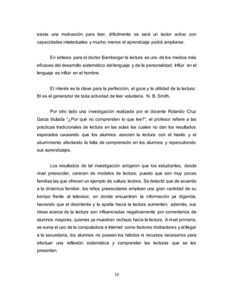 13
existe una motivación para leer, difícilmente se será un lector activo con
capacidades intelectuales y mucho menos el aprendizaje podrá ampliarse.
En síntesis para el doctor Bamberger la lectura es uno de los medios más
eficaces del desarrollo sistemático del lenguaje y de la personalidad. Influir en el
lenguaje es influir en el hombre.
EI interés es la clave para la perfección, el goce y la utilidad de la lectura:
BI es el generador de toda actividad de leer voluntaria. N. B. Smith.
Por otro lado una investigación realizada por el docente Rolando Cruz
Garza titulada “¿Por qué no comprenden lo que lee?”, el profesor refiere a las
prácticas tradicionales de lectura en las aulas las cuales no dan los resultados
esperados causando que los alumnos asocien la lectura con el hastío y el
aburrimiento afectando la falta de comprensión en los alumnos y repercutiendo
sus aprendizajes.
Los resultados de tal investigación arrojaron que los estudiantes, desde
nivel preescolar, carecen de modelos de lectura; puesto que son muy pocas
familias las que ofrecen un ejemplo de cultura lectora. Se detectó que de acuerdo
a la dinámica familiar, los niños preescolares emplean una gran cantidad de su
tiempo frente al televisor, en donde encuentran la información ya digerida,
haciendo que el desinterés y la apatía hacia la lectura aumenten; además, sus
ideas acerca de la lectura son influenciadas negativamente por comentarios de
alumnos mayores, quienes ya muestran rechazo hacia la lectura. A nivel primaria,
se suma el uso de la computadora e Internet como factores distractores y al llegar
a la secundaria, los alumnos no poseen los hábitos ni recursos necesarios para
efectuar una reflexión sistemática y comprender las lecturas que se les
presentan.
 
