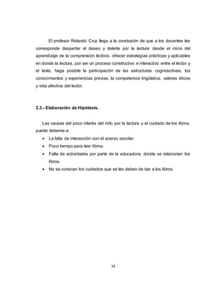 14
El profesor Rolando Cruz llega a la conclusión de que a los docentes les
corresponde despertar el deseo y deleite por la lectura desde el inicio del
aprendizaje de la comprensión lectora; ofrecer estrategias prácticas y aplicables
en donde la lectura, por ser un proceso constructivo e interactivo entre el lector y
el texto, haga posible la participación de las estructuras cognoscitivas, los
conocimientos y experiencias previas, la competencia lingüística, valores éticos
y vida afectiva del lector.
2.3.- Elaboración de Hipótesis.
Las causas del poco interés del niño por la lectura y el cuidado de los libros,
puede deberse a:
 La falta de interacción con el acervo escolar.
 Poco tiempo para leer libros.
 Falta de actividades por parte de la educadora, donde se relacionen los
libros.
 No se conocen los cuidados que se les deben de dar a los libros.
 