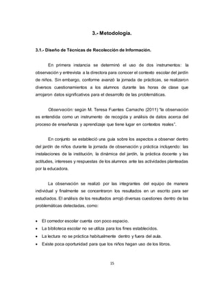 15
3.- Metodología.
3.1.- Diseño de Técnicas de Recolección de Información.
En primera instancia se determinó el uso de dos instrumentos: la
observación y entrevista a la directora para conocer el contexto escolar del jardín
de niños. Sin embargo, conforme avanzó la jornada de prácticas, se realizaron
diversos cuestionamientos a los alumnos durante las horas de clase que
arrojaron datos significativos para el desarrollo de las problemáticas.
Observación: según M. Teresa Fuentes Camacho (2011) “la observación
es entendida como un instrumento de recogida y análisis de datos acerca del
proceso de enseñanza y aprendizaje que tiene lugar en contextos reales”.
En conjunto se estableció una guía sobre los aspectos a observar dentro
del jardín de niños durante la jornada de observación y práctica incluyendo: las
instalaciones de la institución, la dinámica del jardín, la práctica docente y las
actitudes, intereses y respuestas de los alumnos ante las actividades planteadas
por la educadora.
La observación se realizó por las integrantes del equipo de manera
individual y finalmente se concentraron los resultados en un escrito para ser
estudiados. El análisis de los resultados arrojó diversas cuestiones dentro de las
problemáticas detectadas, como:
 El comedor escolar cuenta con poco espacio.
 La biblioteca escolar no se utiliza para los fines establecidos.
 La lectura no se práctica habitualmente dentro y fuera del aula.
 Existe poca oportunidad para que los niños hagan uso de los libros.
 