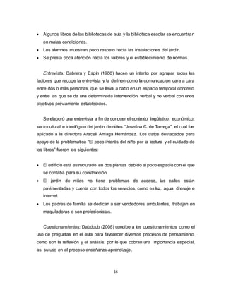 16
 Algunos libros de las bibliotecas de aula y la biblioteca escolar se encuentran
en malas condiciones.
 Los alumnos muestran poco respeto hacia las instalaciones del jardín.
 Se presta poca atención hacia los valores y el establecimiento de normas.
Entrevista: Cabrera y Espín (1986) hacen un intento por agrupar todos los
factores que recoge la entrevista y la definen como la comunicación cara a cara
entre dos o más personas, que se lleva a cabo en un espacio temporal concreto
y entre las que se da una determinada intervención verbal y no verbal con unos
objetivos previamente establecidos.
Se elaboró una entrevista a fin de conocer el contexto lingüístico, económico,
sociocultural e ideológico del jardín de niños “Josefina C. de Tarrega”, el cual fue
aplicado a la directora Araceli Arriaga Hernández. Los datos destacados para
apoyo de la problemática “El poco interés del niño por la lectura y el cuidado de
los libros” fueron los siguientes:
 El edificio está estructurado en dos plantas debido al poco espacio con el que
se contaba para su construcción.
 El jardín de niños no tiene problemas de acceso, las calles están
pavimentadas y cuenta con todos los servicios, como es luz, agua, drenaje e
internet.
 Los padres de familia se dedican a ser vendedores ambulantes, trabajan en
maquiladoras o son profesionistas.
Cuestionamientos: Dabdoub (2008) concibe a los cuestionamientos como el
uso de preguntas en el aula para favorecer diversos procesos de pensamiento
como son la reflexión y el análisis, por lo que cobran una importancia especial,
así su uso en el proceso enseñanza-aprendizaje.
 