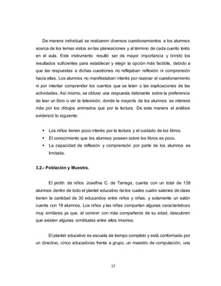 17
De manera individual se realizaron diversos cuestionamientos a los alumnos
acerca de los temas vistos en las planeaciones y al término de cada cuento leído
en el aula. Este instrumento resultó ser de mayor importancia y brindó los
resultados suficientes para establecer y elegir la opción más factible, debido a
que las respuestas a dichas cuestiones no reflejaban reflexión ni comprensión
hacia ellas. Los alumnos no manifestaban interés por razonar el cuestionamiento
ni por intentar comprender los cuentos que se leían o las explicaciones de las
actividades. Así mismo, se obtuvo una respuesta detonante sobre la preferencia
de leer un libro o ver la televisión, donde la mayoría de los alumnos se interesó
más por los dibujos animados que por la lectura. De esta manera el análisis
evidenció lo siguiente:
 Los niños tienen poco interés por la lectura y el cuidado de los libros.
 El conocimiento que los alumnos poseen sobre los libros es poco.
 La capacidad de reflexión y comprensión por parte de los alumnos es
limitada.
3.2.- Población y Muestra.
El jardín de niños Josefina C. de Tarrega, cuenta con un total de 138
alumnos dentro de todo el plantel educativo de los cuales cuatro salones de clase
tienen la cantidad de 30 educandos entre niños y niñas, y solamente un salón
cuenta con 18 alumnos. Los niños y las niñas comparten algunas características
muy similares ya que, al convivir con más compañeros de su edad, descubren
que existen algunas similitudes entre ellos mismos.
El plantel educativo es escuela de tiempo completo y está conformado por
un directivo, cinco educadoras frente a grupo, un maestro de computación, una
 